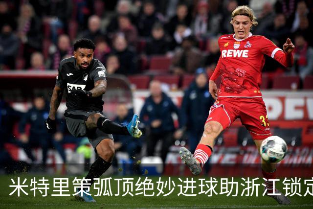 米特里策弧顶绝妙进球助浙江锁定胜局，2-0击败三镇