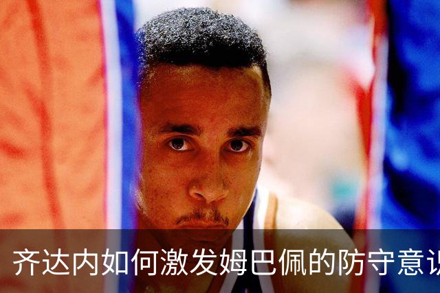 齐达内如何激发姆巴佩的防守意识与进攻潜力